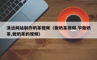 余江清远网站制作奶茶视频（做奶茶视频,学做奶茶,做奶茶的视频）