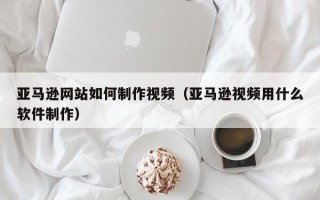 余江亚马逊网站如何制作视频（亚马逊视频用什么软件制作）