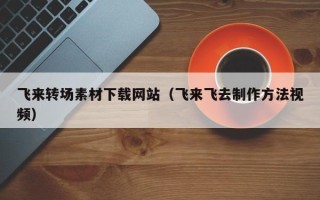 余江飞来转场素材下载网站（飞来飞去制作方法视频）